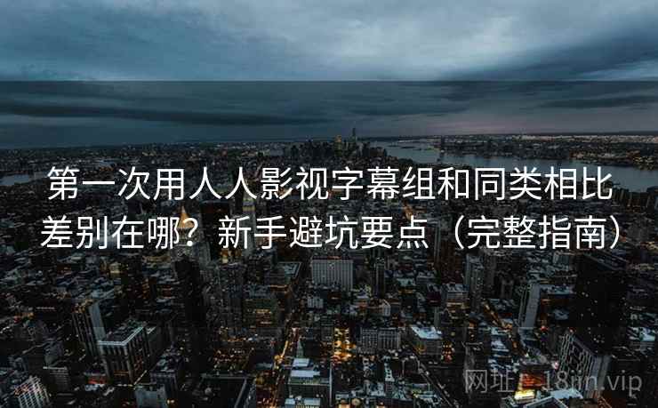 第一次用人人影视字幕组和同类相比差别在哪？新手避坑要点（完整指南）