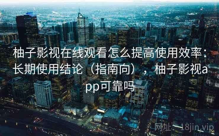 柚子影视在线观看怎么提高使用效率：长期使用结论（指南向），柚子影视app可靠吗