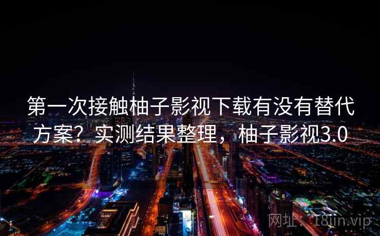 第一次接触柚子影视下载有没有替代方案？实测结果整理，柚子影视3.0