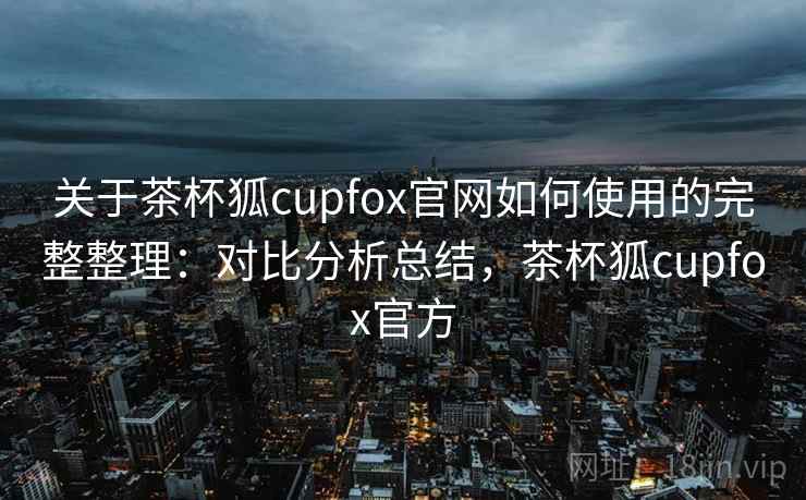 关于茶杯狐cupfox官网如何使用的完整整理:对比分析总结,茶杯狐cupfox官方 关于茶杯狐cupfox官网如何使用的完整整理:对比分析总结,茶杯狐cupfox官方
