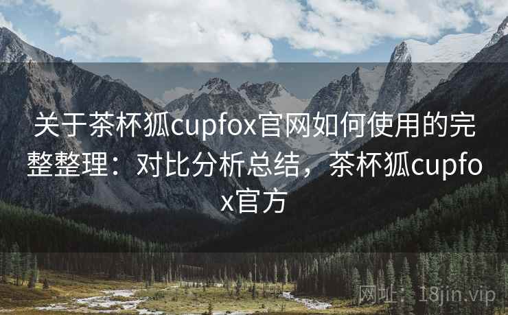 关于茶杯狐cupfox官网如何使用的完整整理：对比分析总结，茶杯狐cupfox官方
