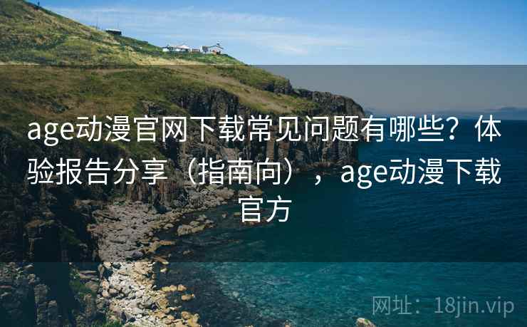 age动漫官网下载常见问题有哪些？体验报告分享（指南向），age动漫下载官方