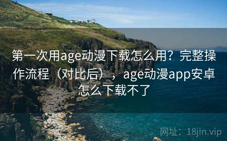 第一次用age动漫下载怎么用？完整操作流程（对比后），age动漫app安卓怎么下载不了