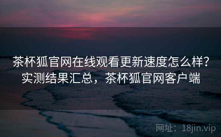 茶杯狐官网在线观看更新速度怎么样？实测结果汇总，茶杯狐官网客户端
