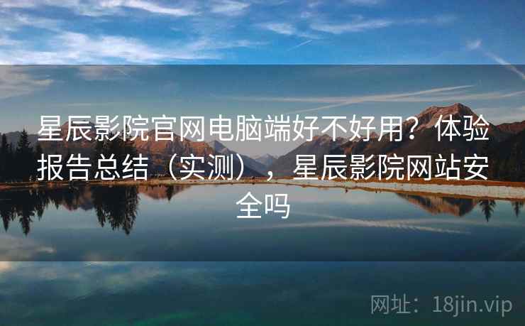 星辰影院官网电脑端好不好用？体验报告总结（实测），星辰影院网站安全吗