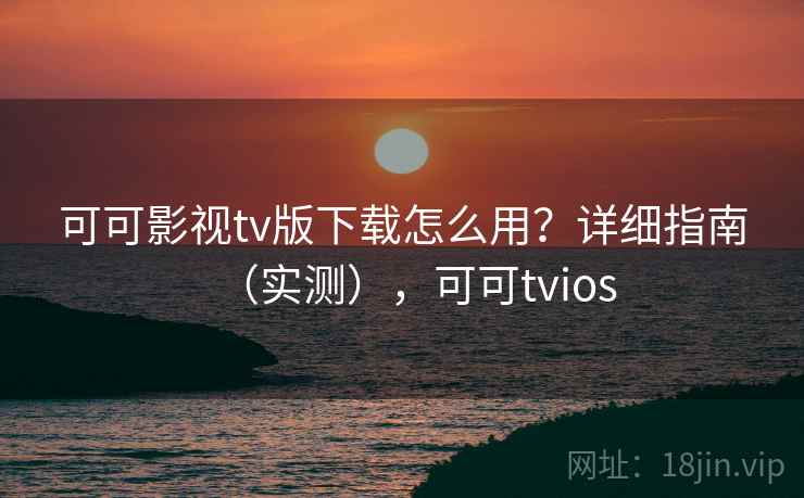 可可影视tv版下载怎么用？详细指南（实测），可可tvios
