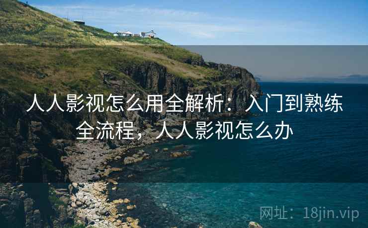 人人影视怎么用全解析：入门到熟练全流程，人人影视怎么办