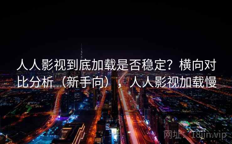人人影视到底加载是否稳定？横向对比分析（新手向），人人影视加载慢