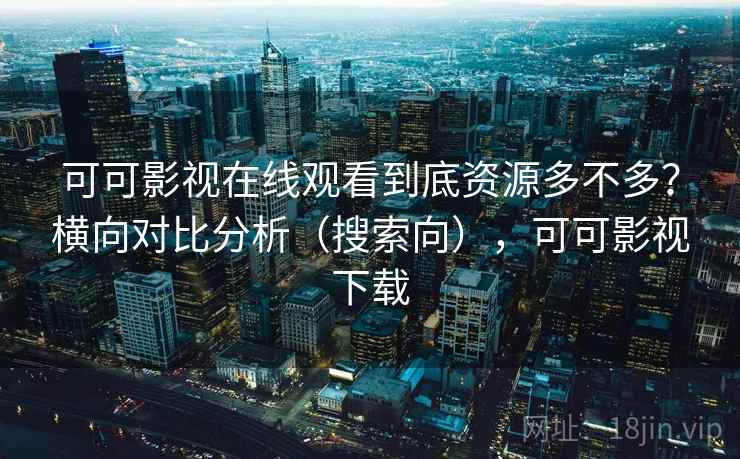 可可影视在线观看到底资源多不多？横向对比分析（搜索向），可可影视下载