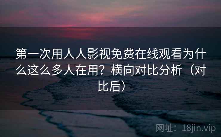第一次用人人影视免费在线观看为什么这么多人在用？横向对比分析（对比后）