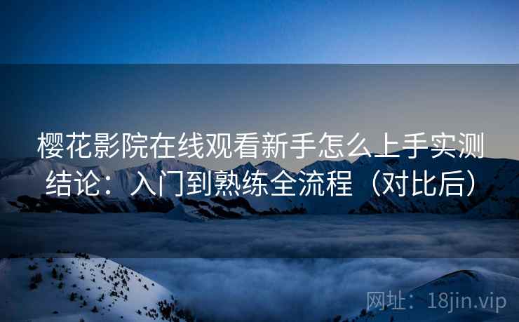 樱花影院在线观看新手怎么上手实测结论：入门到熟练全流程（对比后）