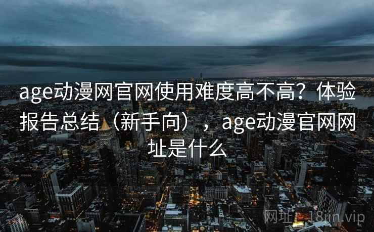 age动漫网官网使用难度高不高？体验报告总结（新手向），age动漫官网网址是什么