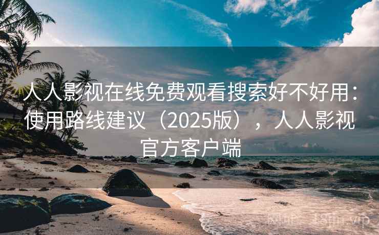 人人影视在线免费观看搜索好不好用：使用路线建议（2025版），人人影视官方客户端