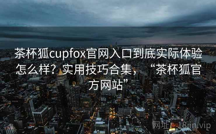 茶杯狐cupfox官网入口到底实际体验怎么样？实用技巧合集，“茶杯狐官方网站”