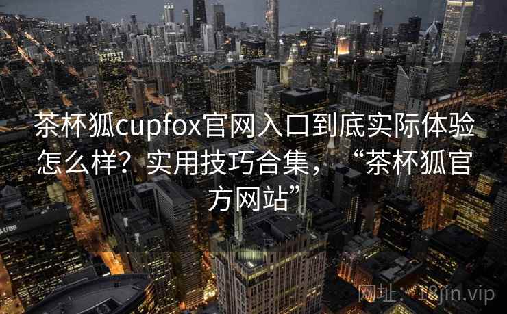茶杯狐cupfox官网入口到底实际体验怎么样？实用技巧合集，“茶杯狐官方网站”
