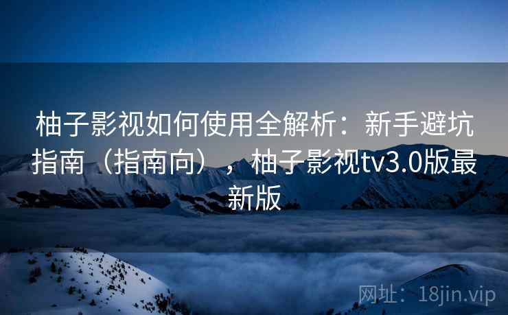 柚子影视如何使用全解析：新手避坑指南（指南向），柚子影视tv3.0版最新版