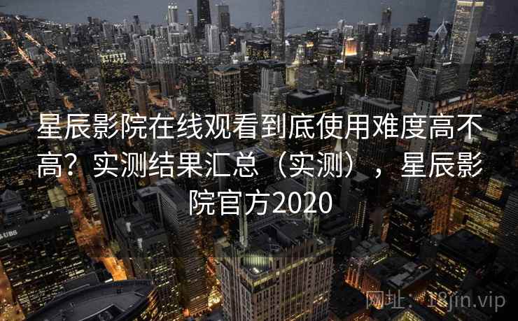 星辰影院在线观看到底使用难度高不高？实测结果汇总（实测），星辰影院官方2020