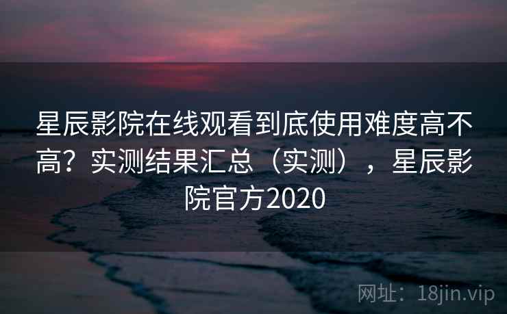 星辰影院在线观看到底使用难度高不高？实测结果汇总（实测），星辰影院官方2020