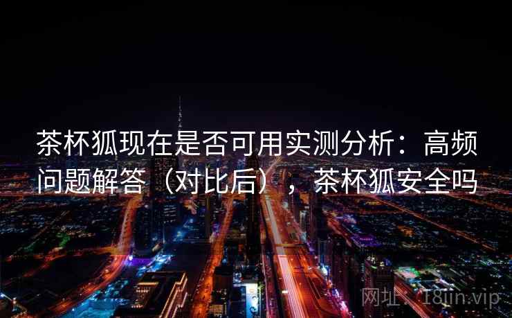 茶杯狐现在是否可用实测分析：高频问题解答（对比后），茶杯狐安全吗
