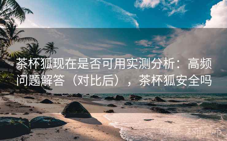 茶杯狐现在是否可用实测分析：高频问题解答（对比后），茶杯狐安全吗