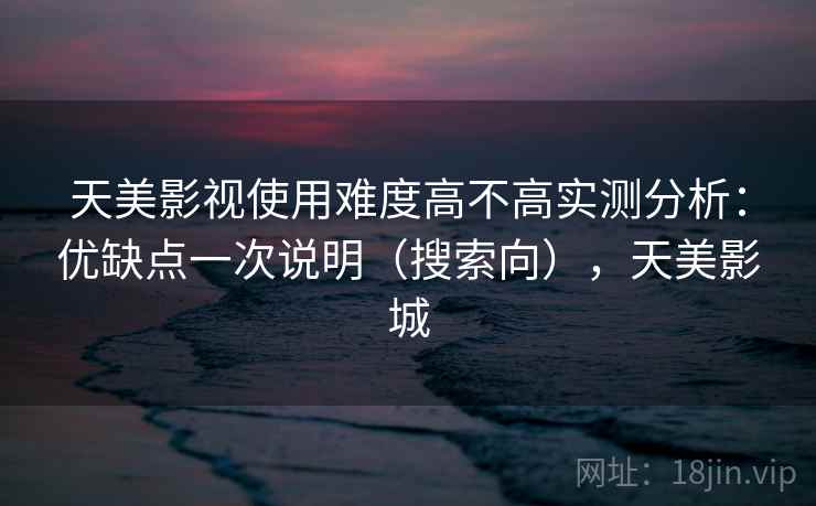 天美影视使用难度高不高实测分析：优缺点一次说明（搜索向），天美影城