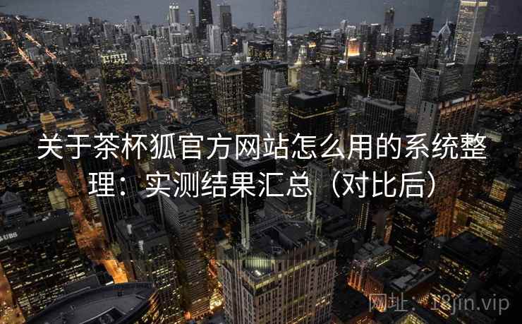 关于茶杯狐官方网站怎么用的系统整理：实测结果汇总（对比后）