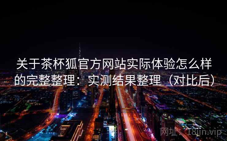 关于茶杯狐官方网站实际体验怎么样的完整整理：实测结果整理（对比后）
