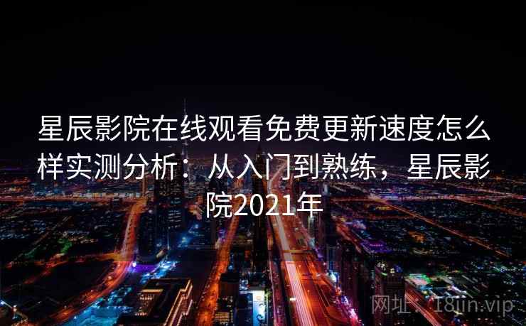 星辰影院在线观看免费更新速度怎么样实测分析：从入门到熟练，星辰影院2021年