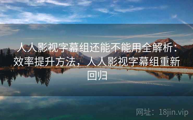 人人影视字幕组还能不能用全解析：效率提升方法，人人影视字幕组重新回归