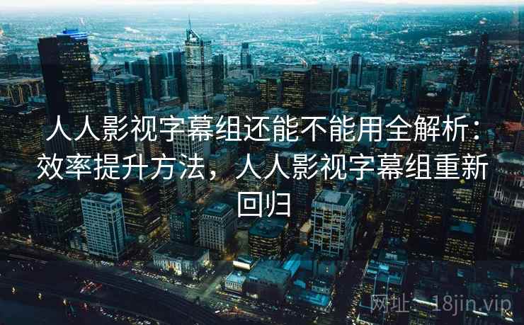人人影视字幕组还能不能用全解析:效率提升方法,人人影视字幕组重新回归 人人影视字幕组还能不能用全解析:效率提升方法,人人影视字幕组重新回归