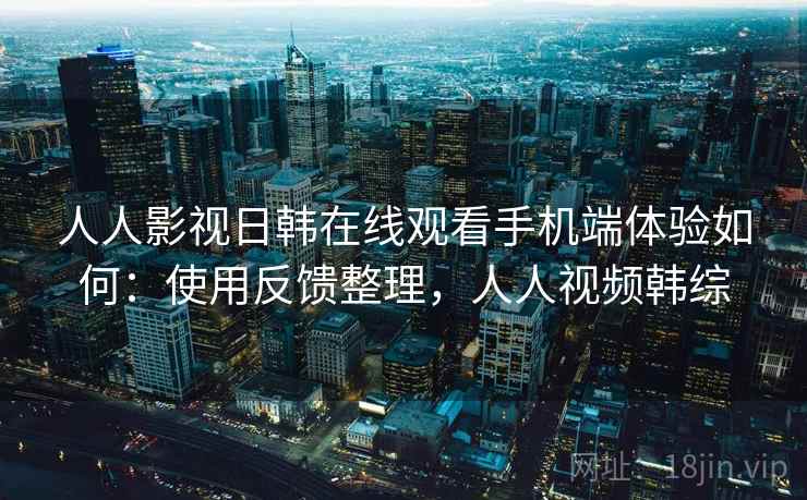 人人影视日韩在线观看手机端体验如何：使用反馈整理，人人视频韩综