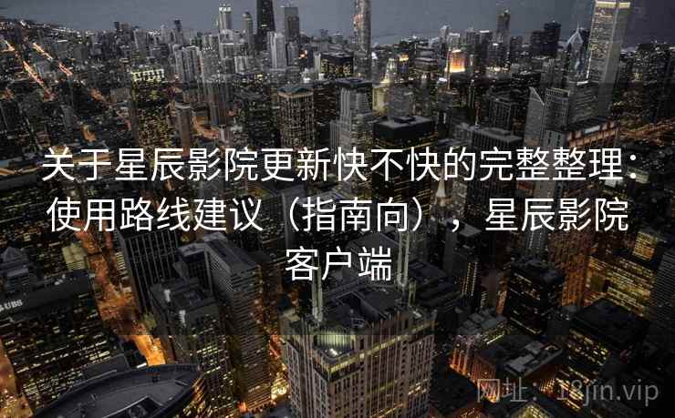 关于星辰影院更新快不快的完整整理：使用路线建议（指南向），星辰影院客户端