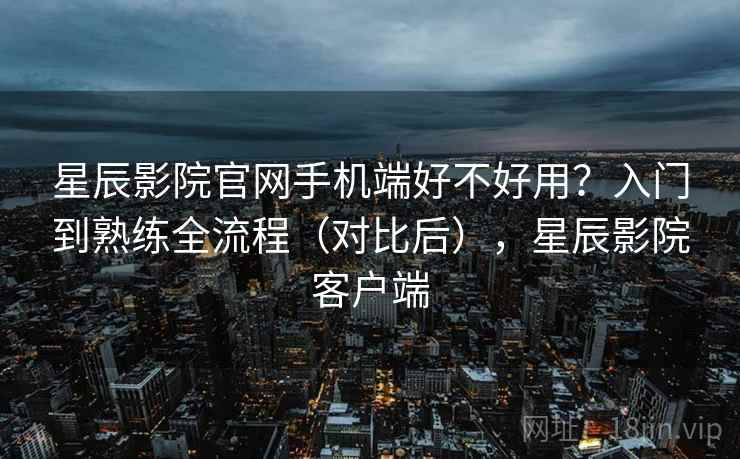 星辰影院官网手机端好不好用?入门到熟练全流程(对比后),星辰影院客户端 星辰影院官网手机端好不好用?入门到熟练全流程(对比后),星辰影院客户端