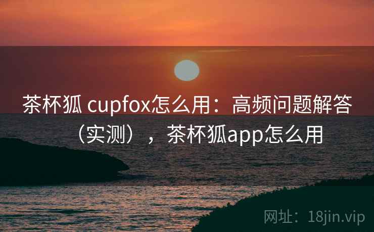 茶杯狐 cupfox怎么用：高频问题解答（实测），茶杯狐app怎么用