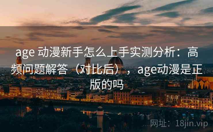 age 动漫新手怎么上手实测分析：高频问题解答（对比后），age动漫是正版的吗