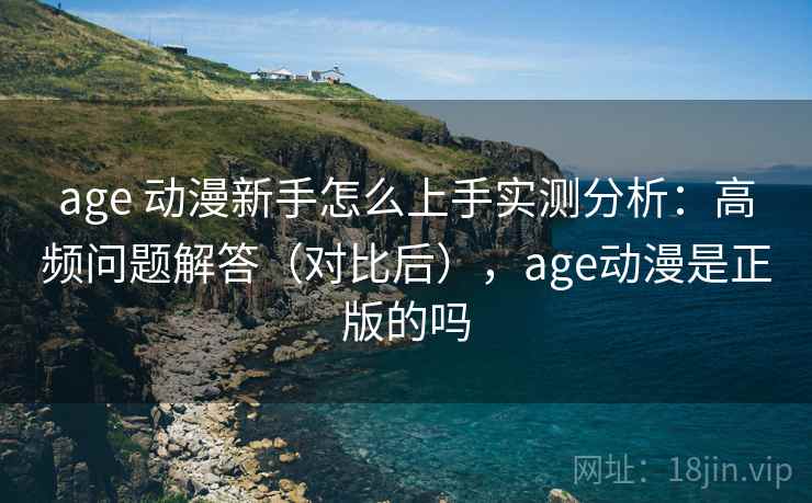 age 动漫新手怎么上手实测分析：高频问题解答（对比后），age动漫是正版的吗