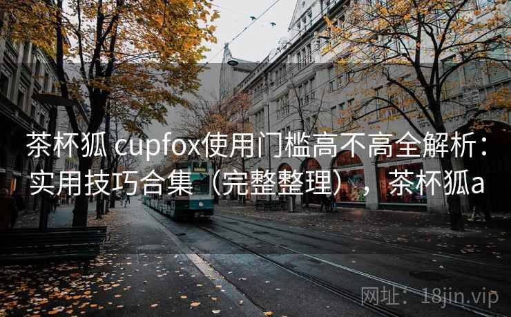 茶杯狐 cupfox使用门槛高不高全解析：实用技巧合集（完整整理），茶杯狐a