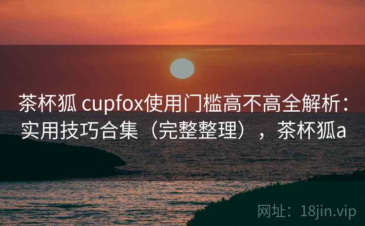 茶杯狐 cupfox使用门槛高不高全解析：实用技巧合集（完整整理），茶杯狐a