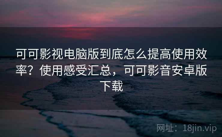 可可影视电脑版到底怎么提高使用效率？使用感受汇总，可可影音安卓版下载