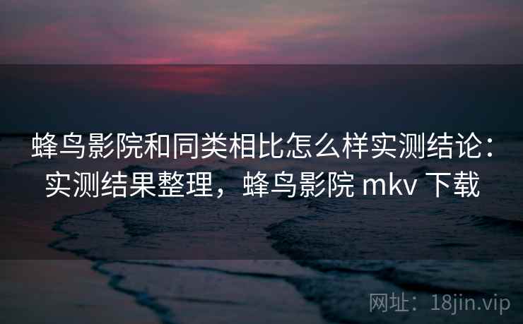 蜂鸟影院和同类相比怎么样实测结论：实测结果整理，蜂鸟影院 mkv 下载