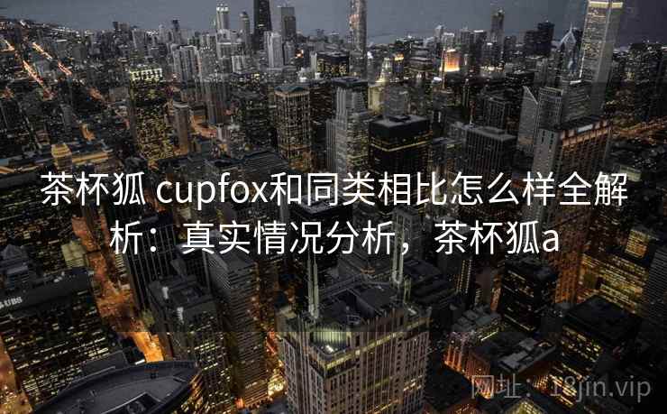 茶杯狐 cupfox和同类相比怎么样全解析：真实情况分析，茶杯狐a