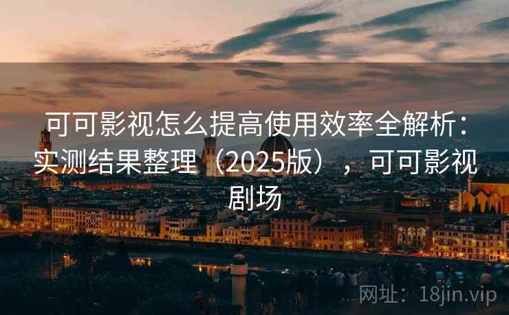 可可影视怎么提高使用效率全解析：实测结果整理（2025版），可可影视剧场
