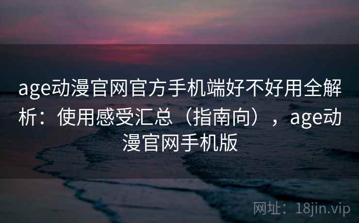 age动漫官网官方手机端好不好用全解析：使用感受汇总（指南向），age动漫官网手机版