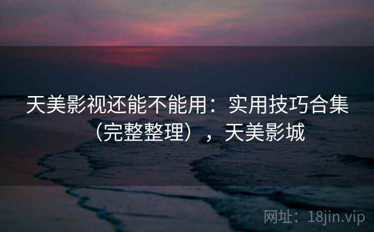 天美影视还能不能用：实用技巧合集（完整整理），天美影城