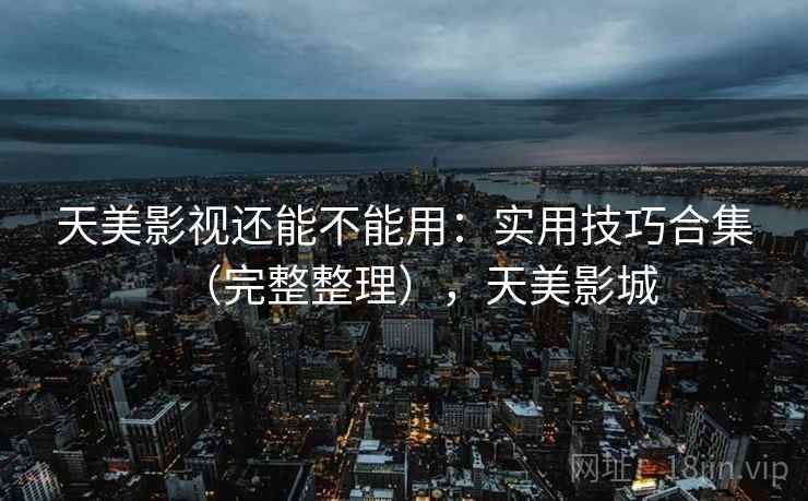 天美影视还能不能用：实用技巧合集（完整整理），天美影城