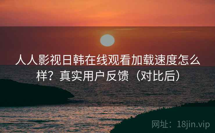 人人影视日韩在线观看加载速度怎么样？真实用户反馈（对比后）