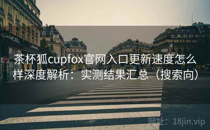 茶杯狐cupfox官网入口更新速度怎么样深度解析：实测结果汇总（搜索向）