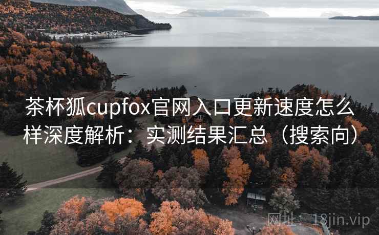 茶杯狐cupfox官网入口更新速度怎么样深度解析：实测结果汇总（搜索向）