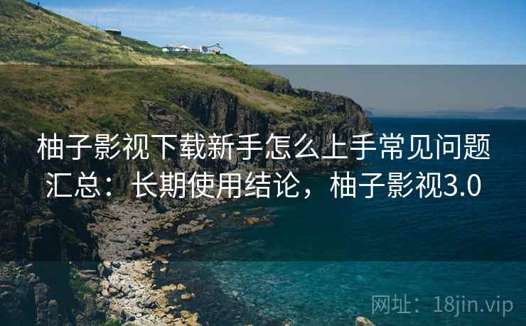 柚子影视下载新手怎么上手常见问题汇总：长期使用结论，柚子影视3.0