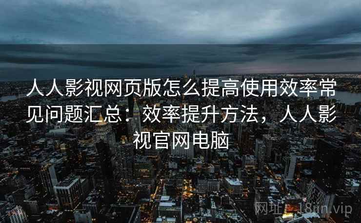 人人影视网页版怎么提高使用效率常见问题汇总：效率提升方法，人人影视官网电脑